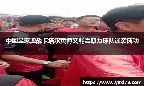 中国足球迎战卡塔尔黄博文能否助力球队逆袭成功